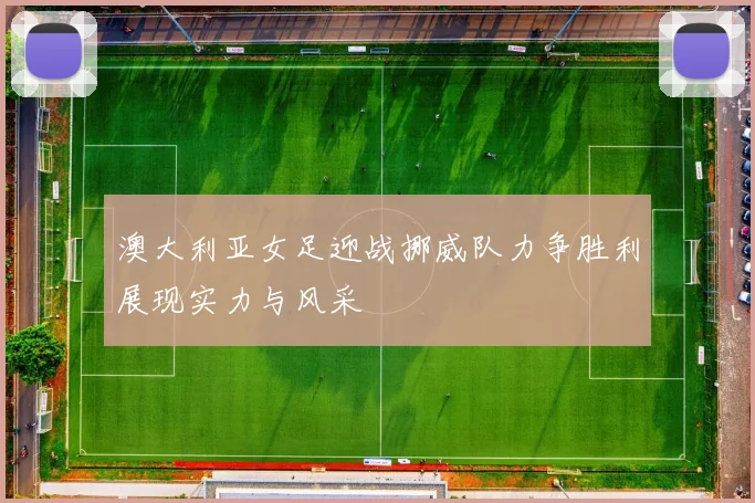 澳大利亚女足迎战挪威队力争胜利展现实力与风采
