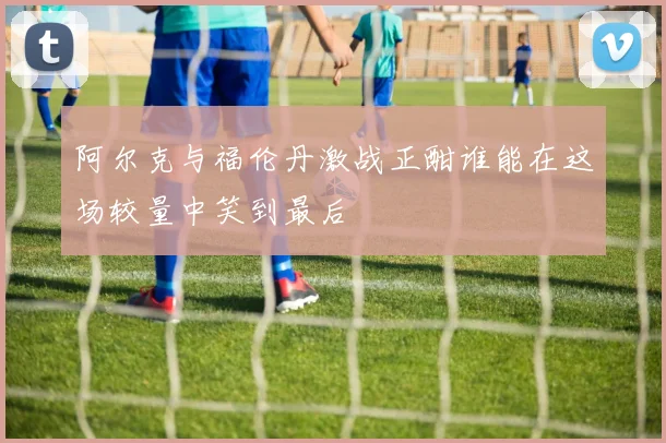 阿尔克与福伦丹激战正酣谁能在这场较量中笑到最后