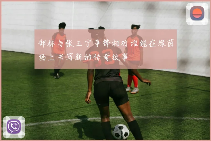 郜林与张玉宁争锋相对谁能在绿茵场上书写新的传奇故事