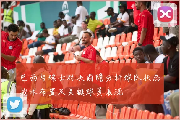 巴西与瑞士对决前瞻分析球队状态战术布置及关键球员表现