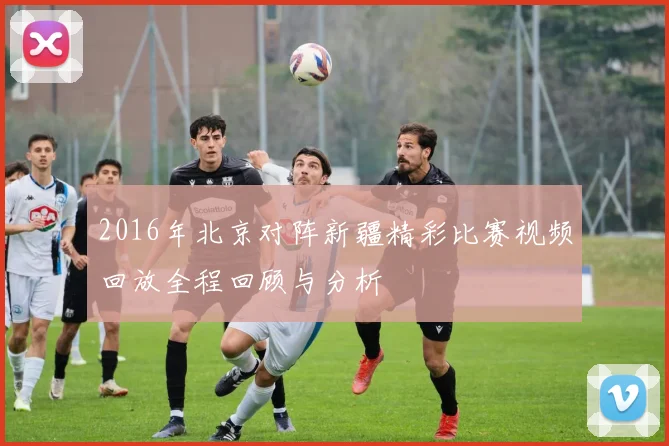 2016年北京对阵新疆精彩比赛视频回放全程回顾与分析