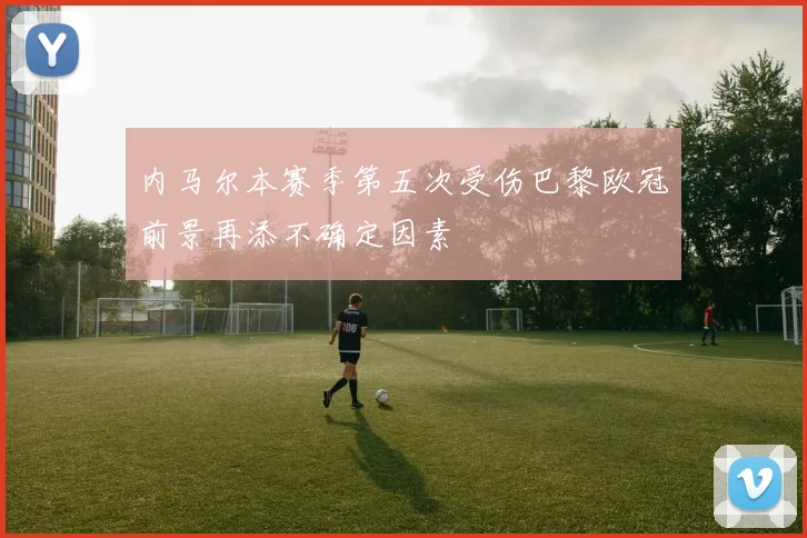 内马尔本赛季第五次受伤巴黎欧冠前景再添不确定因素