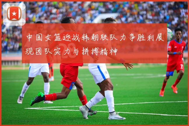 中国女篮迎战韩朝联队力争胜利展现团队实力与拼搏精神