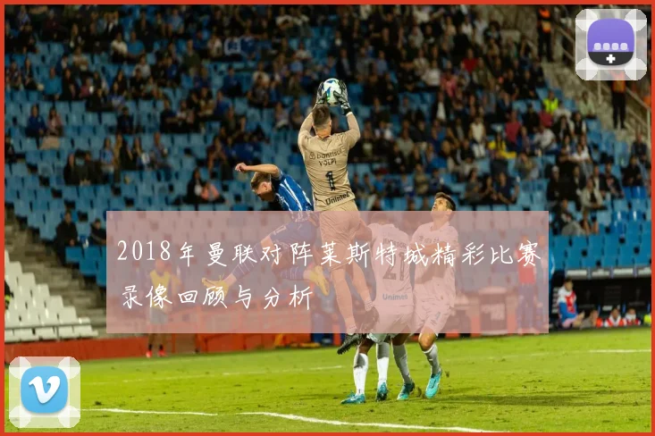 2018年曼联对阵莱斯特城精彩比赛录像回顾与分析
