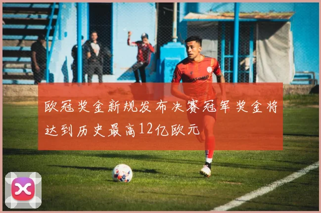 欧冠奖金新规发布决赛冠军奖金将达到历史最高12亿欧元