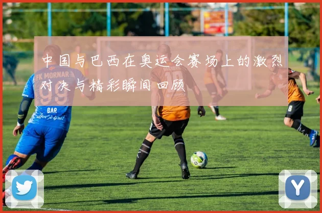 中国与巴西在奥运会赛场上的激烈对决与精彩瞬间回顾