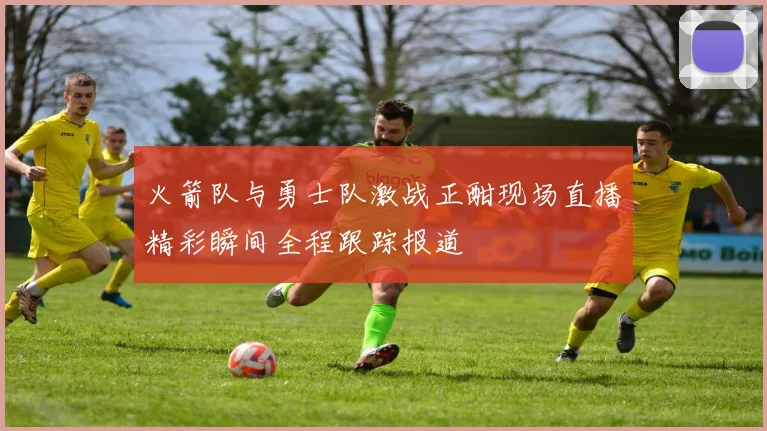 火箭队与勇士队激战正酣现场直播精彩瞬间全程跟踪报道